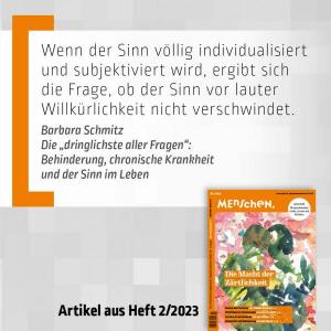 Bildtext: Wenn der Sinn völlig individualisiert und subjektiviert wird, ergibt sich die Frage, ob der Sinn vor lauter Willkürlichkeit nicht verschwindet. Barbara Schmitz Die "dringlichste aller Fragen": Behinderung, chronische Krankheit und der Sinn im Leben; Bild: Der Text steht auf einem weißen Hintergrund. Links daneben ist eine orange große Klammer. Der Hintergrund ist grau. Am rechten unteren Ende ist das Cover der Ausgabe 2/23 platziert. 